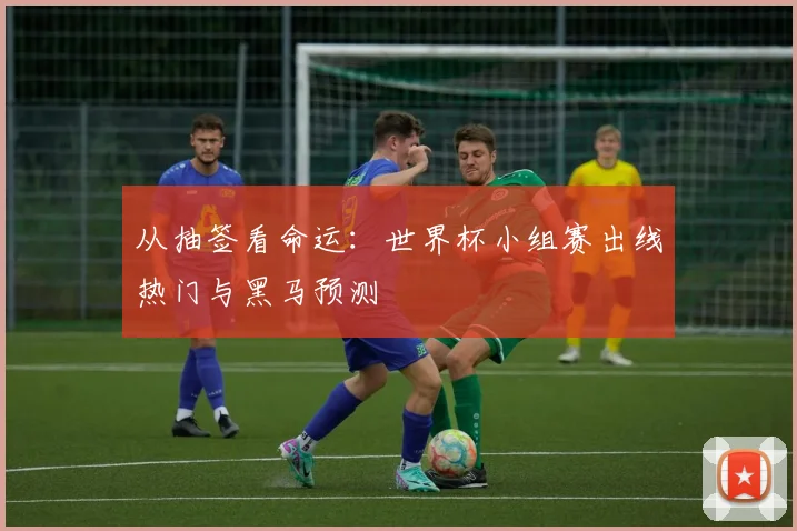 从抽签看命运：世界杯小组赛出线热门与黑马预测