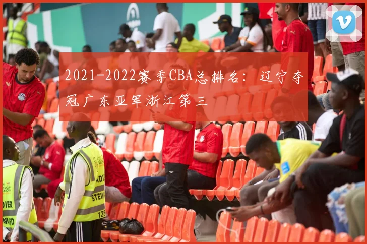 2021-2022赛季CBA总排名：辽宁夺冠广东亚军浙江第三