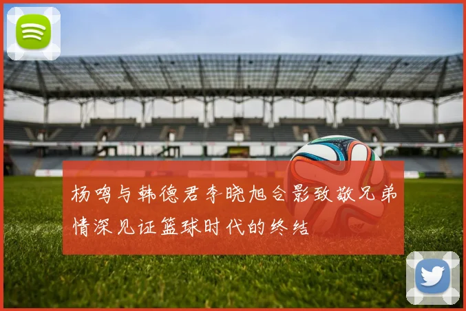 杨鸣与韩德君李晓旭合影致敬兄弟情深见证篮球时代的终结