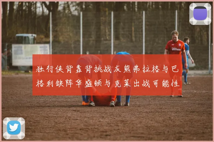 独行侠背靠背挑战灰熊弗拉格与巴格利缺阵华盛顿与克莱出战可能性微小