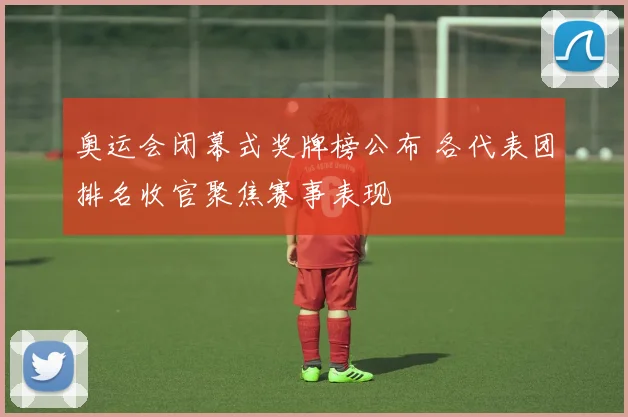 奥运会闭幕式奖牌榜公布 各代表团排名收官聚焦赛事表现